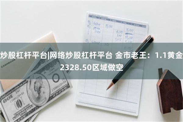 炒股杠杆平台|网络炒股杠杆平台 金市老王：1.1黄金2328.50区域做空