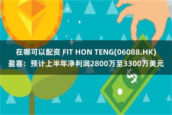 在哪可以配资 FIT HON TENG(06088.HK)盈喜：预计上半年净利润2800万至3300万美元