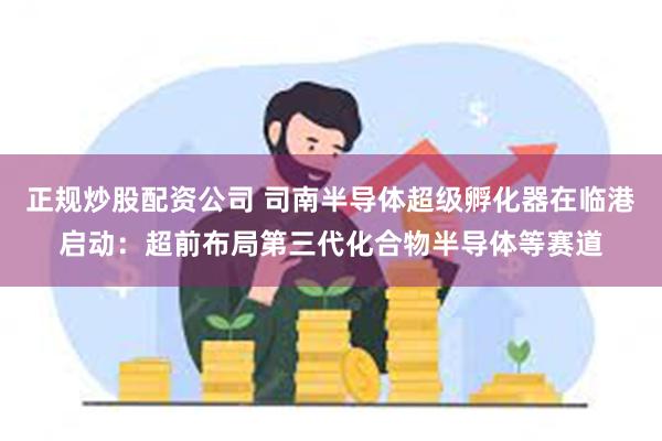 正规炒股配资公司 司南半导体超级孵化器在临港启动：超前布局第三代化合物半导体等赛道