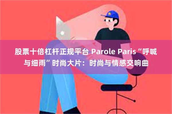 股票十倍杠杆正规平台 Parole Paris“呼喊与细雨”时尚大片：时尚与情感交响曲