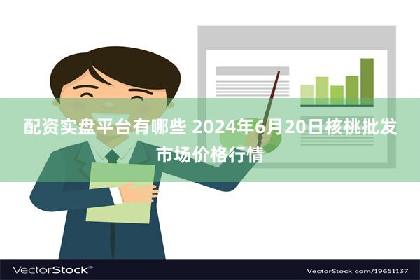 配资实盘平台有哪些 2024年6月20日核桃批发市场价格行情