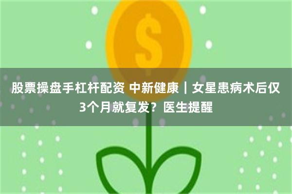 股票操盘手杠杆配资 中新健康｜女星患病术后仅3个月就复发？医生提醒