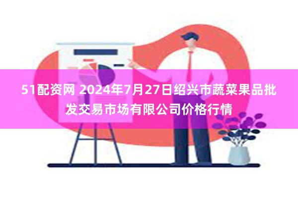 51配资网 2024年7月27日绍兴市蔬菜果品批发交易市场有限公司价格行情