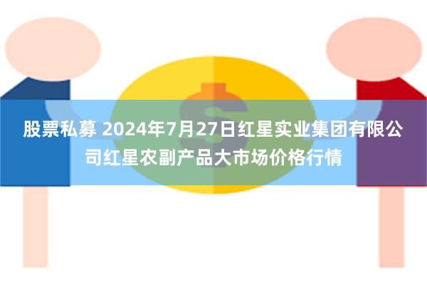 股票私募 2024年7月27日红星实业集团有限公司红星农副产品大市场价格行情