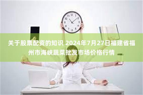 关于股票配资的知识 2024年7月27日福建省福州市海峡蔬菜批发市场价格行情