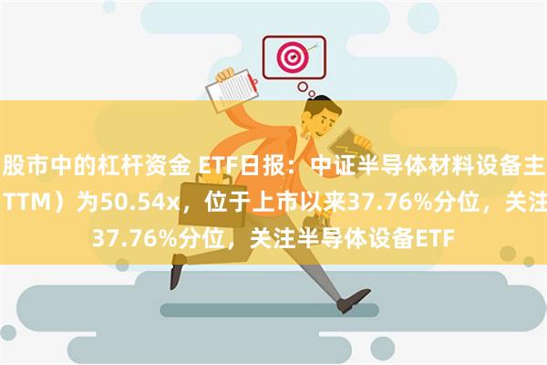 股市中的杠杆资金 ETF日报：中证半导体材料设备主题指数市盈率（TTM）为50.54x，位于上市以来37.76%分位，关注半导体设备ETF