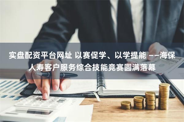 实盘配资平台网址 以赛促学、以学提能 ——海保人寿客户服务综合技能竞赛圆满落幕