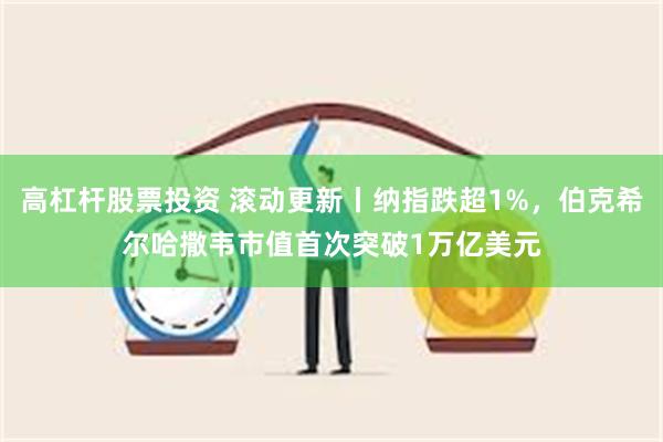 高杠杆股票投资 滚动更新丨纳指跌超1%，伯克希尔哈撒韦市值首次突破1万亿美元