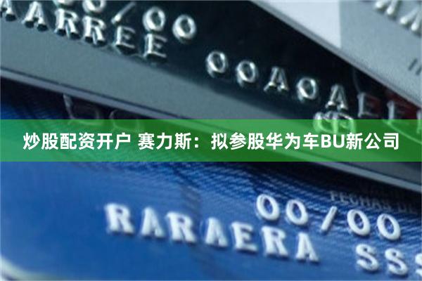 炒股配资开户 赛力斯：拟参股华为车BU新公司