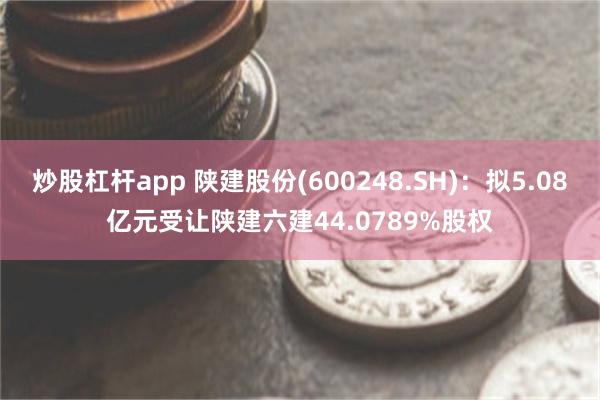 炒股杠杆app 陕建股份(600248.SH)：拟5.08亿元受让陕建六建44.0789%股权