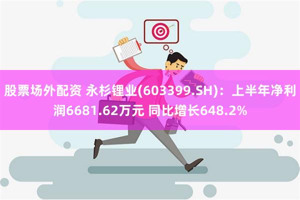 股票场外配资 永杉锂业(603399.SH)：上半年净利润6681.62万元 同比增长648.2%