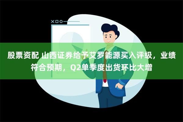 股票资配 山西证券给予艾罗能源买入评级，业绩符合预期，Q2单季度出货环比大增