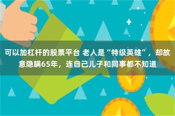 可以加杠杆的股票平台 老人是“特级英雄”，却故意隐瞒65年，连自己儿子和同事都不知道