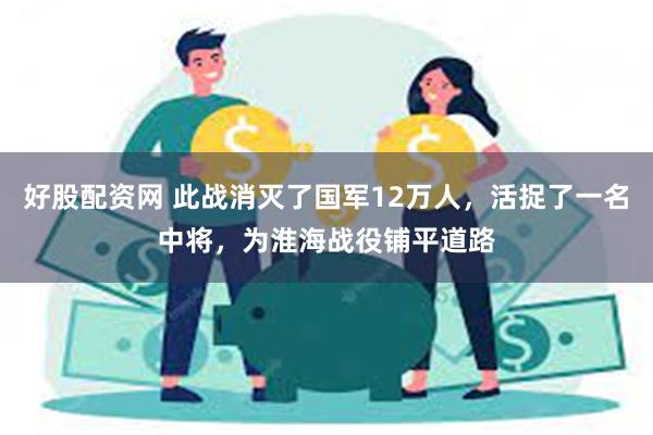 好股配资网 此战消灭了国军12万人，活捉了一名中将，为淮海战役铺平道路