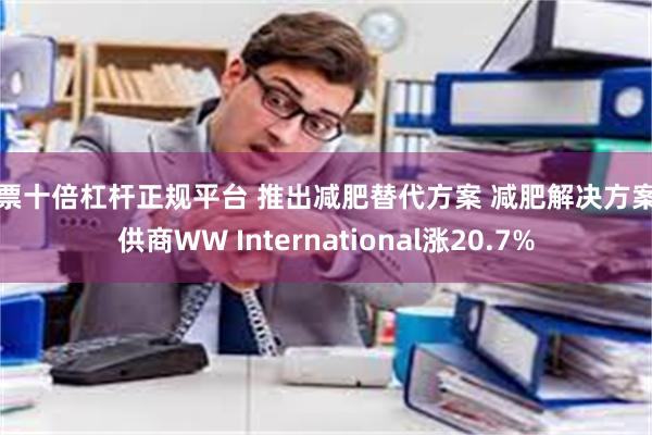 股票十倍杠杆正规平台 推出减肥替代方案 减肥解决方案提供商WW International涨20.7%