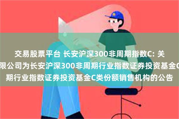 交易股票平台 长安沪深300非周期指数C: 关于增加交通银行股份有限公司为长安沪深300非周期行业指数证券投资基金C类份额销售机构的公告