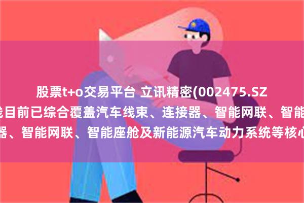 股票t+o交易平台 立讯精密(002475.SZ)：在汽车业务板块的产品线目前已综合覆盖汽车线束、连接器、智能网联、智能座舱及新能源汽车动力系统等核心零部件