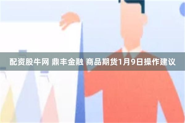 配资股牛网 鼎丰金融 商品期货1月9日操作建议