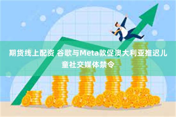 期货线上配资 谷歌与Meta敦促澳大利亚推迟儿童社交媒体禁令