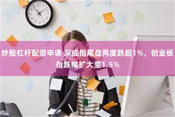 炒股杠杆配资申请 深成指尾盘再度跌超1%，创业板指跌幅扩大至1.5%