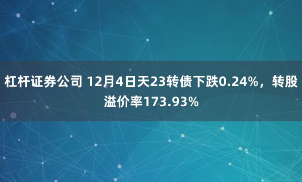 杠杆证券公司 12月4日天23转债下跌0.24%，转股溢价率173.93%