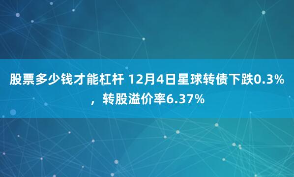 股票多少钱才能杠杆 12月4日星球转债下跌0.3%，转股溢价率6.37%