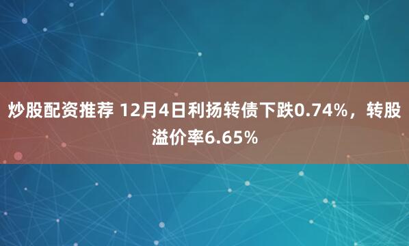 炒股配资推荐 12月4日利扬转债下跌0.74%，转股溢价率6.65%