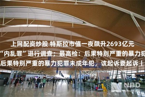 上网配资炒股 特斯拉市值一夜飙升2693亿元；韩国警方就尹锡悦涉“内乱罪”进行调查；最高检：后果特别严重的暴力犯罪未成年犯，该起诉要起诉丨早报