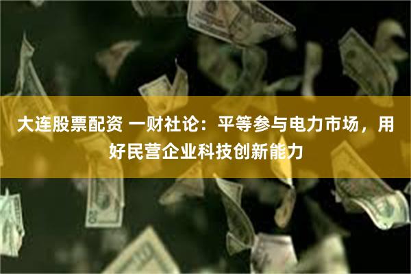 大连股票配资 一财社论：平等参与电力市场，用好民营企业科技创新能力