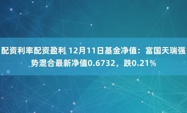 配资利率配资盈利 12月11日基金净值：富国天瑞强势混合最新净值0.6732，跌0.21%