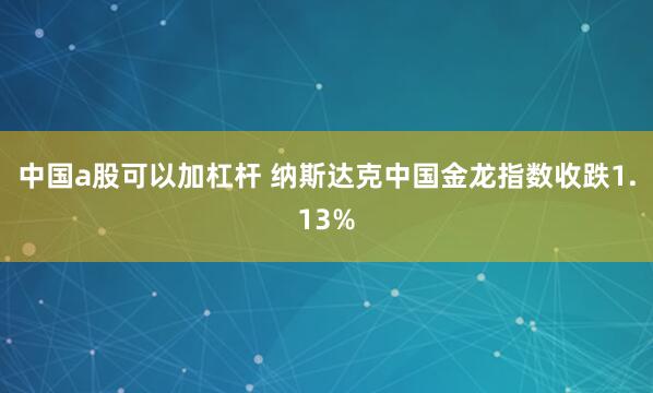 中国a股可以加杠杆 纳斯达克中国金龙指数收跌1.13%