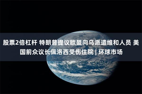 股票2倍杠杆 特朗普提议欧盟向乌派遣维和人员 美国前众议长佩洛西受伤住院 | 环球市场