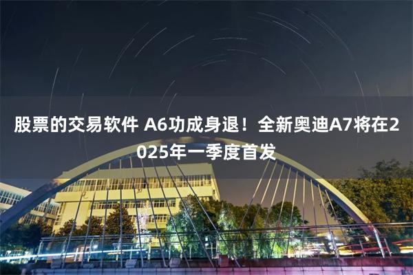 股票的交易软件 A6功成身退！全新奥迪A7将在2025年一季度首发