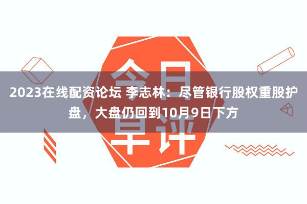 2023在线配资论坛 李志林：尽管银行股权重股护盘，大盘仍回到10月9日下方