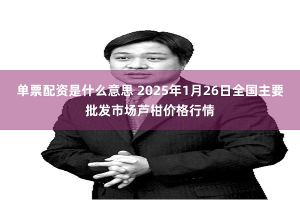 单票配资是什么意思 2025年1月26日全国主要批发市场芦柑价格行情