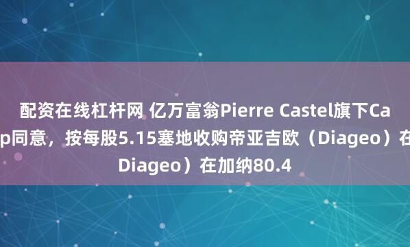 配资在线杠杆网 亿万富翁Pierre Castel旗下Castel Group同意，按每股5.15塞地收购帝亚吉欧（Diageo）在加纳80.4