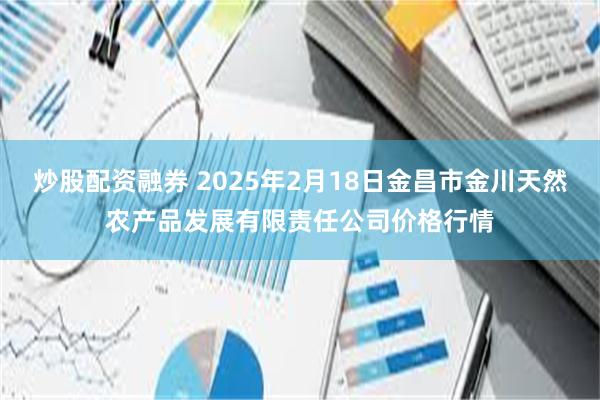 炒股配资融券 2025年2月18日金昌市金川天然农产品发展有限责任公司价格行情