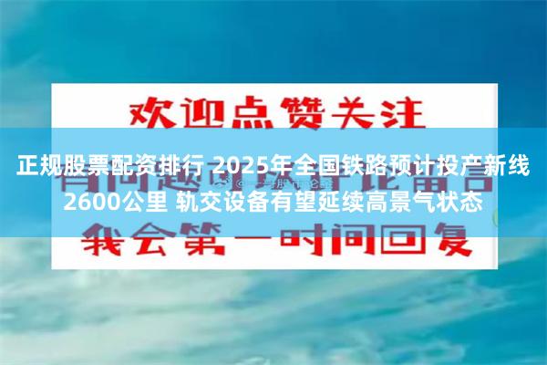 正规股票配资排行 2025年全国铁路预计投产新线2600公里 轨交设备有望延续高景气状态