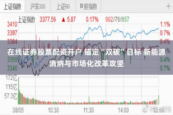 在线证券股票配资开户 锚定“双碳”目标 新能源消纳与市场化改革攻坚