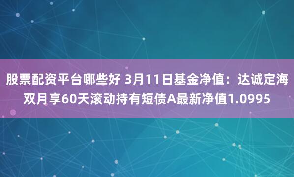 股票配资平台哪些好 3月11日基金净值：达诚定海双月享60天滚动持有短债A最新净值1.0995